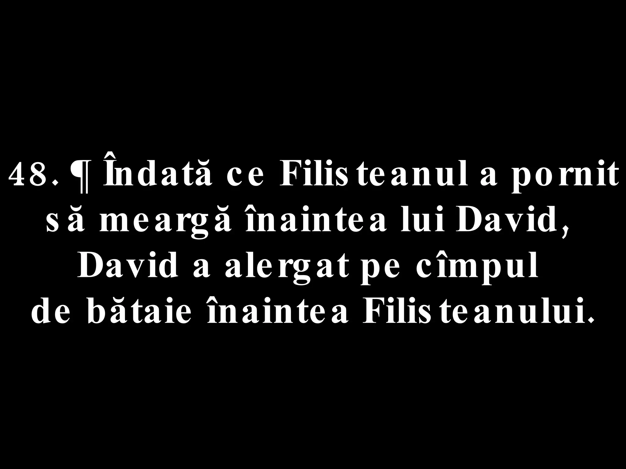 48. ¶ Îndată ce Filisteanul a pornit  să meargă înaintea lui David,  David a alergat pe cîmpul  de bătaie înaintea Filisteanului. 
