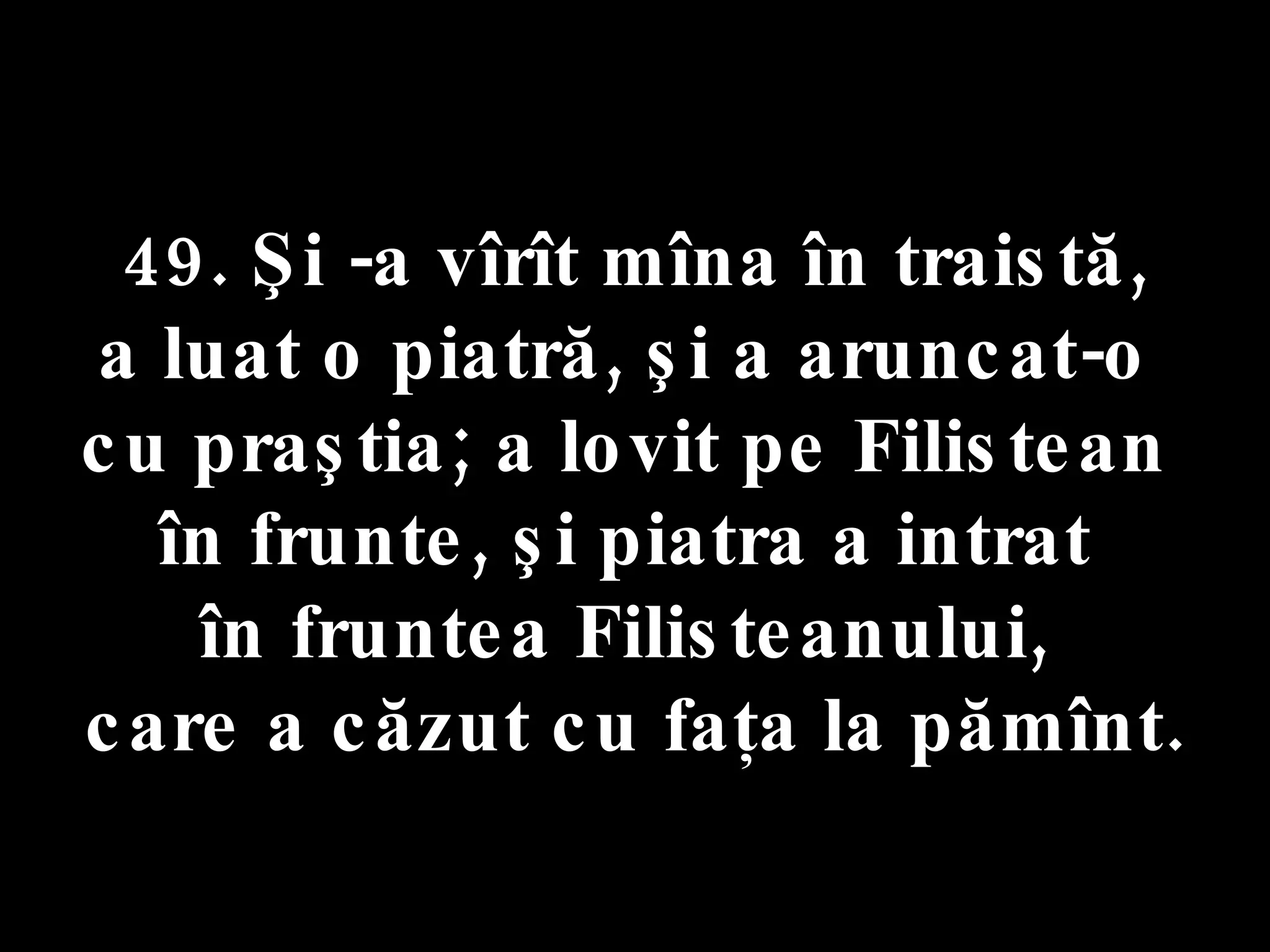 49. Şi -a vîrît mîna în traistă,  a luat o piatră, şi a aruncat-o  cu praştia; a lovit pe Filistean  în frunte, şi piatra a intrat  în fruntea Filisteanului,  care a căzut cu faţa la pămînt. 