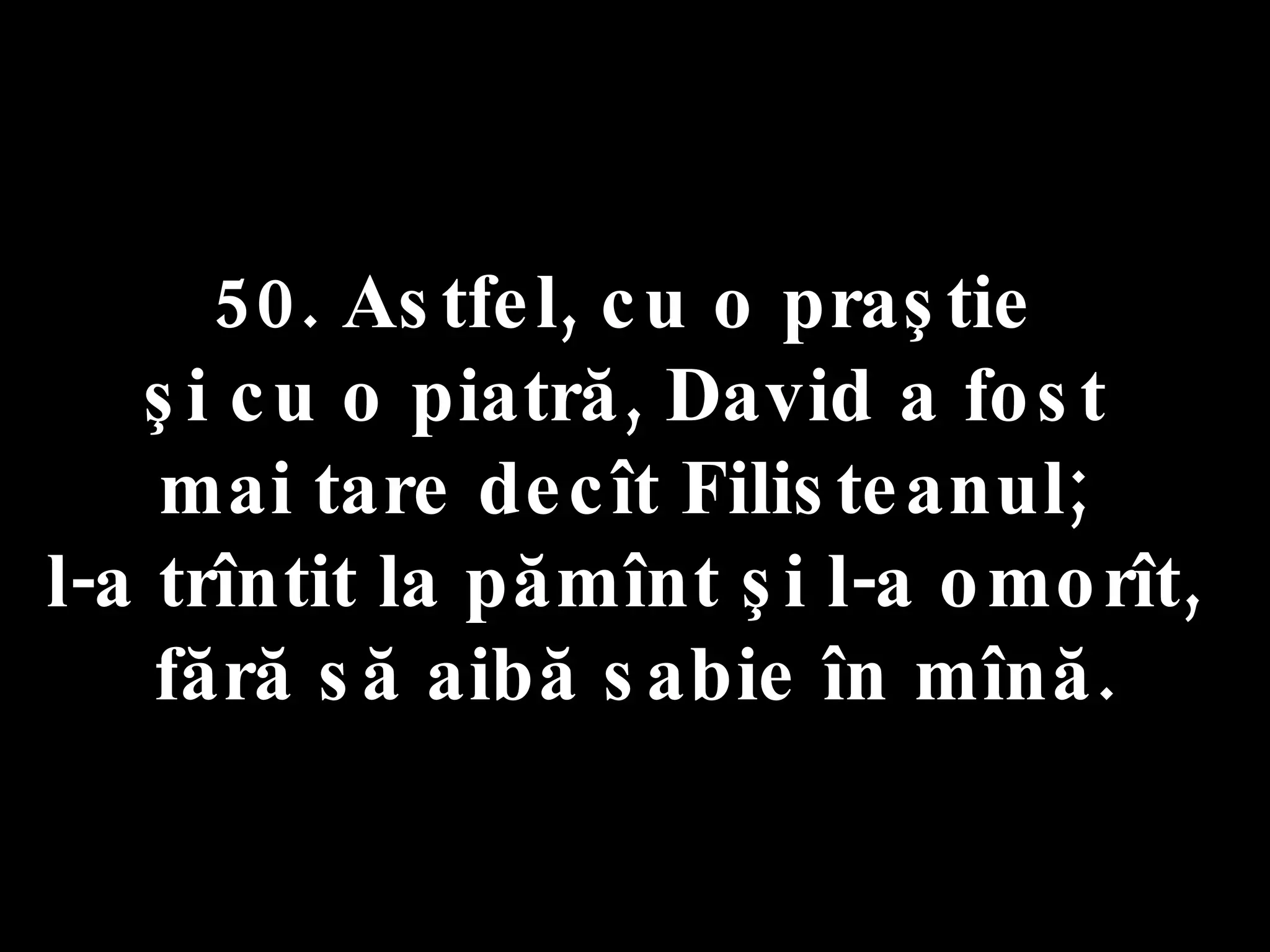 50. Astfel, cu o praştie  şi cu o piatră, David a fost  mai tare decît Filisteanul;  l-a trîntit la pămînt şi l-a omorît,  fără să aibă sabie în mînă. 