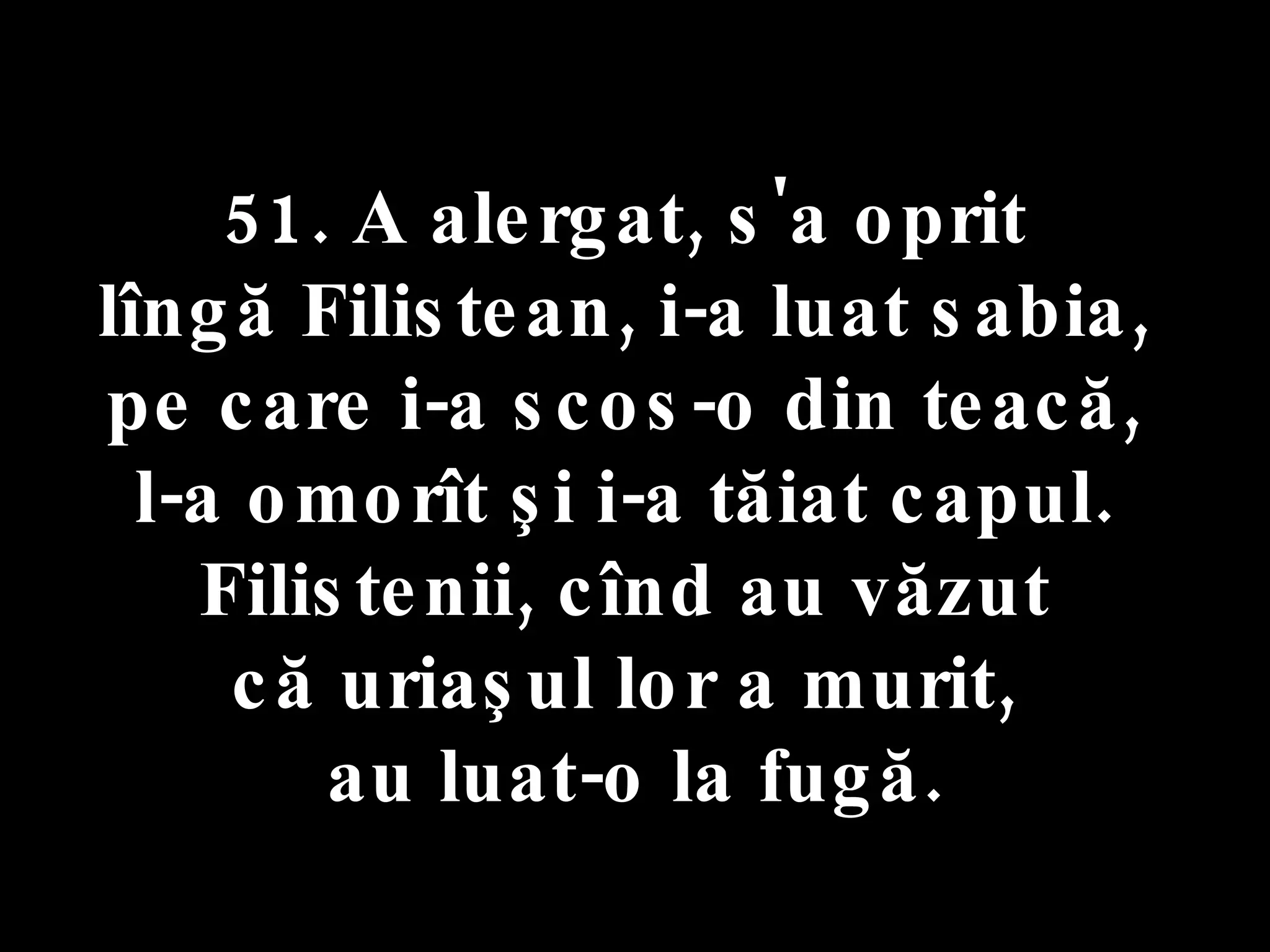 51. A alergat, s'a oprit  lîngă Filistean, i-a luat sabia,  pe care i-a scos-o din teacă,  l-a omorît şi i-a tăiat capul.  Filistenii, cînd au văzut  că uriaşul lor a murit,  au luat-o la fugă. 