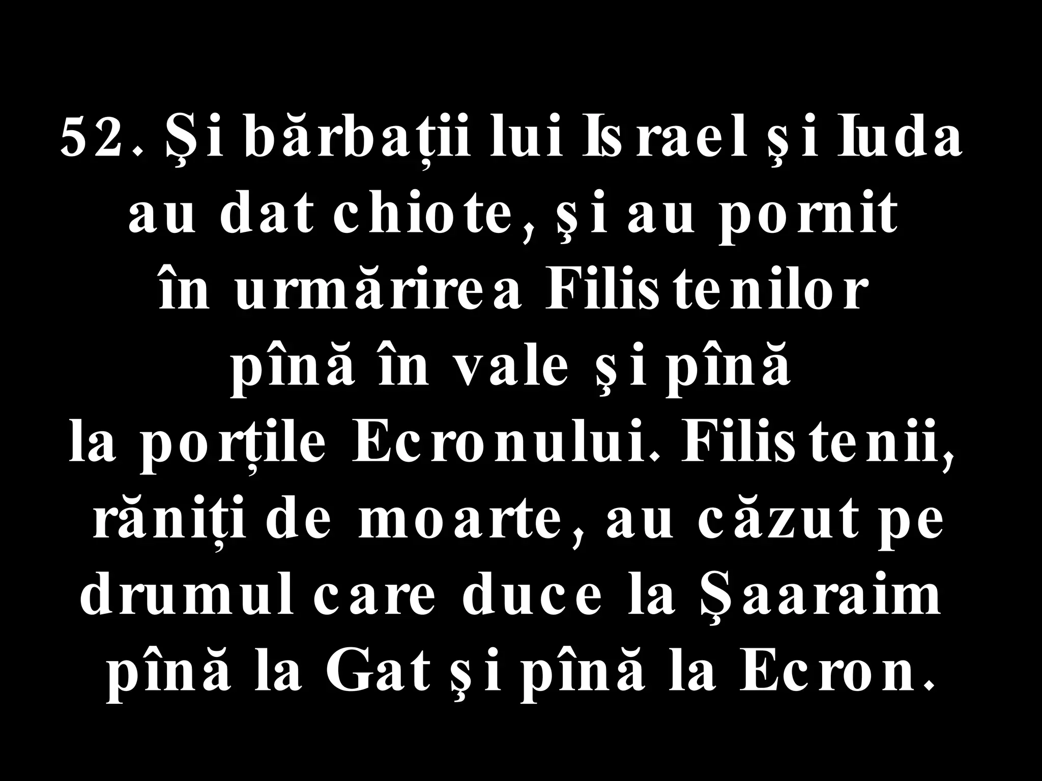 52. Şi bărbaţii lui Israel şi Iuda  au dat chiote, şi au pornit  în urmărirea Filistenilor  pînă în vale şi pînă  la porţile Ecronului. Filistenii,  răniţi de moarte, au căzut pe drumul care duce la Şaaraim  pînă la Gat şi pînă la Ecron. 