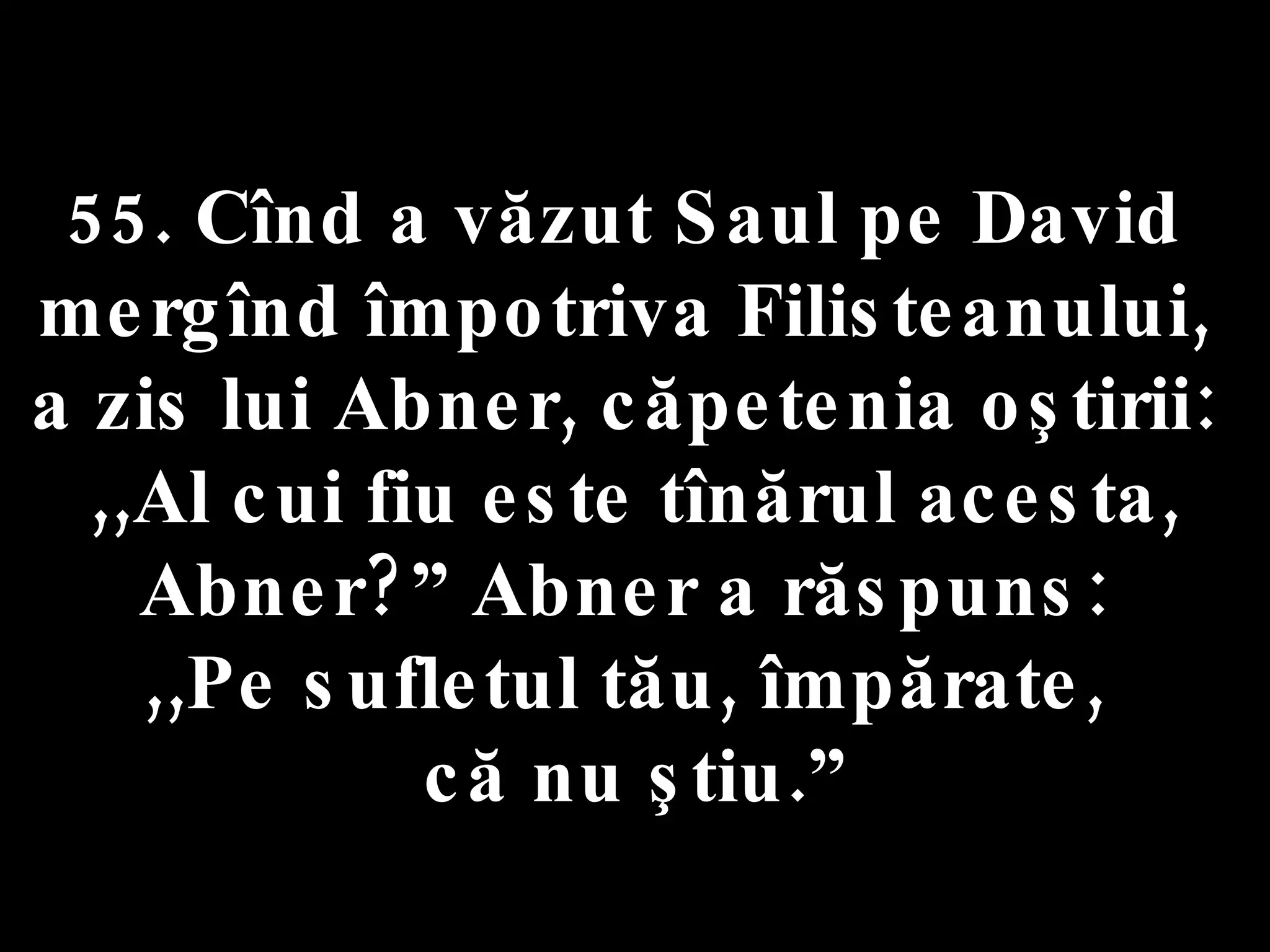 55. Cînd a văzut Saul pe David  mergînd împotriva Filisteanului,  a zis lui Abner, căpetenia oştirii:  ,,Al cui fiu este tînărul acesta, Abner?” Abner a răspuns:  ,,Pe sufletul tău, împărate,  că nu ştiu.” 