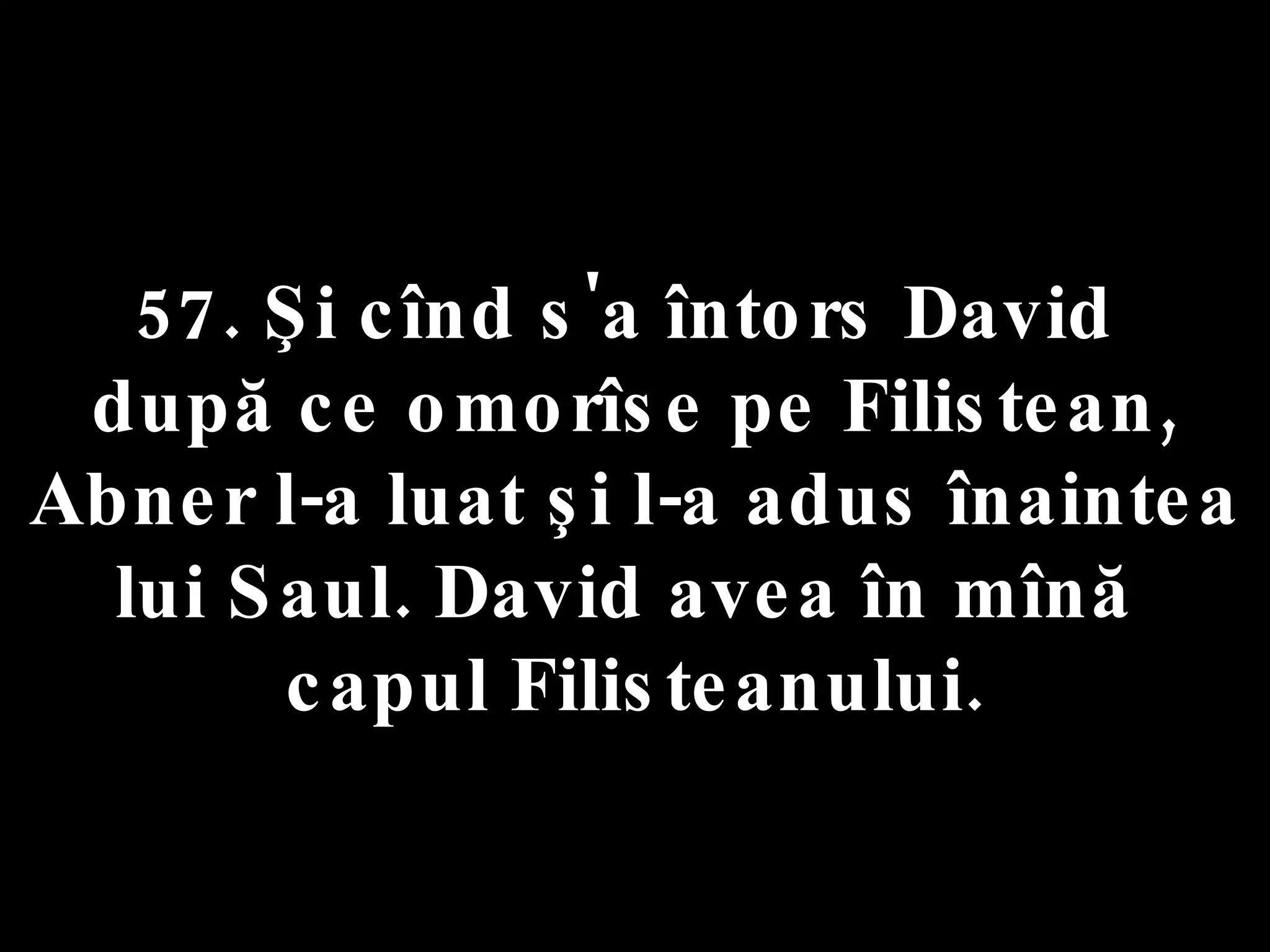 57. Şi cînd s'a întors David  după ce omorîse pe Filistean, Abner l-a luat şi l-a adus înaintea lui Saul. David avea în mînă  capul Filisteanului. 