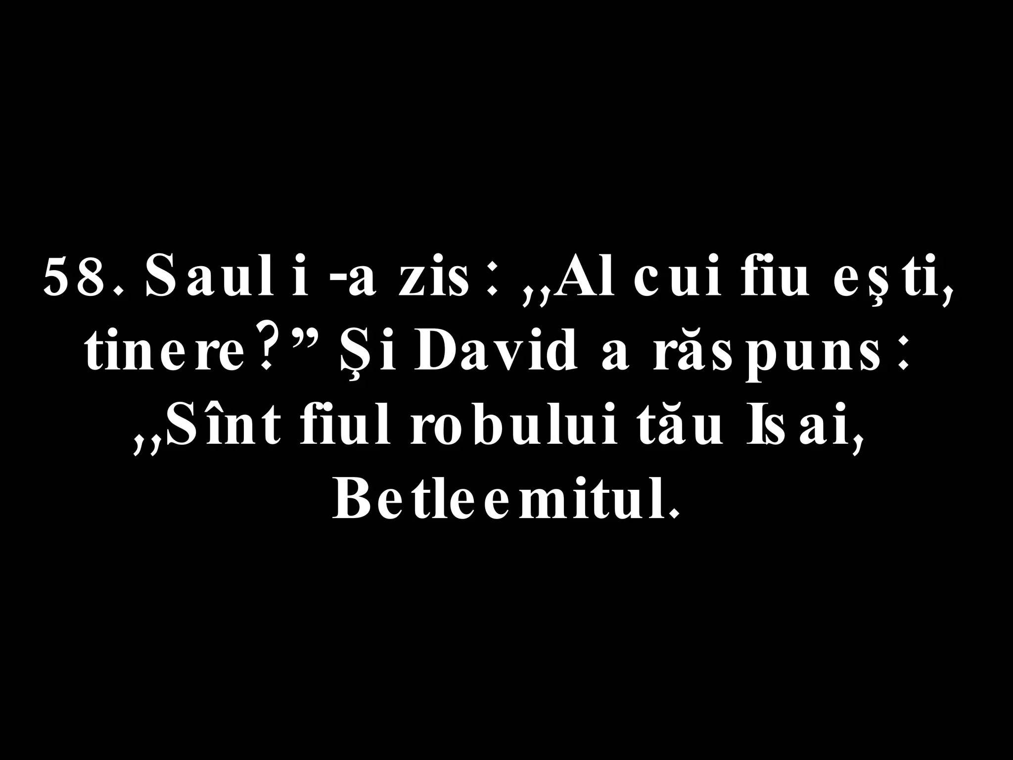 58. Saul i -a zis: ,,Al cui fiu eşti,  tinere?” Şi David a răspuns:  ,,Sînt fiul robului tău Isai,  Betleemitul. 