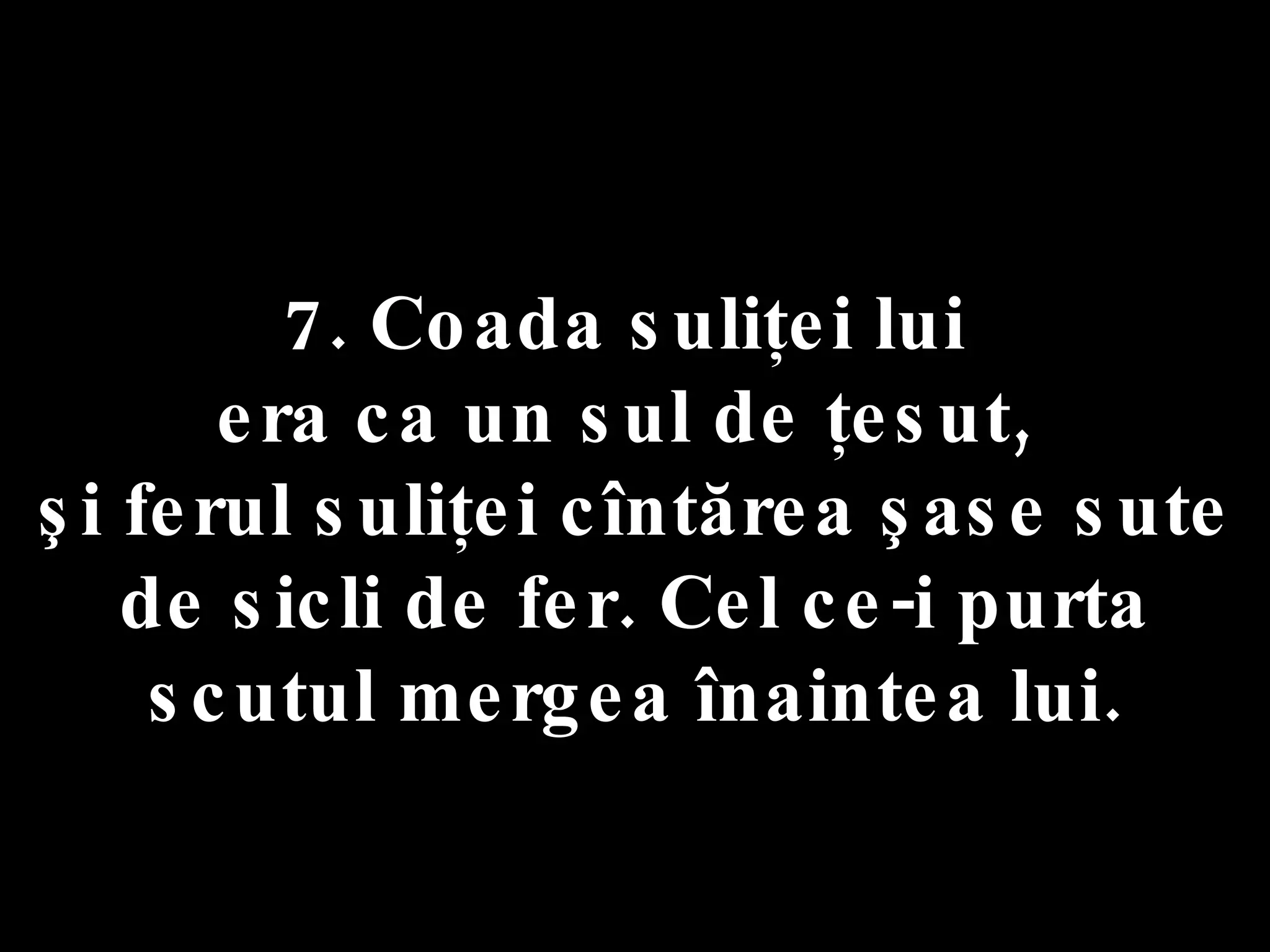 7. Coada suliţei lui  era ca un sul de ţesut,  şi ferul suliţei cîntărea şase sute de sicli de fer. Cel ce-i purta scutul mergea înaintea lui. 