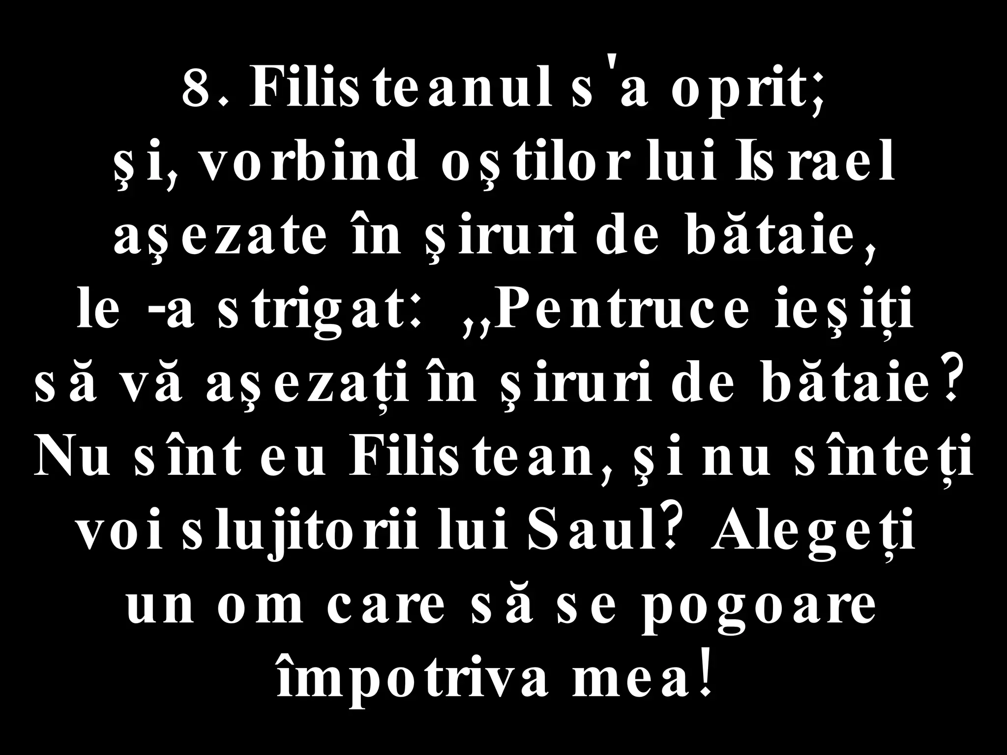 8. Filisteanul s'a oprit;  şi, vorbind oştilor lui Israel aşezate în şiruri de bătaie,  le -a strigat:  ,,Pentruce ieşiţi  să vă aşezaţi în şiruri de bătaie? Nu sînt eu Filistean, şi nu sînteţi voi slujitorii lui Saul? Alegeţi  un om care să se pogoare împotriva mea!  