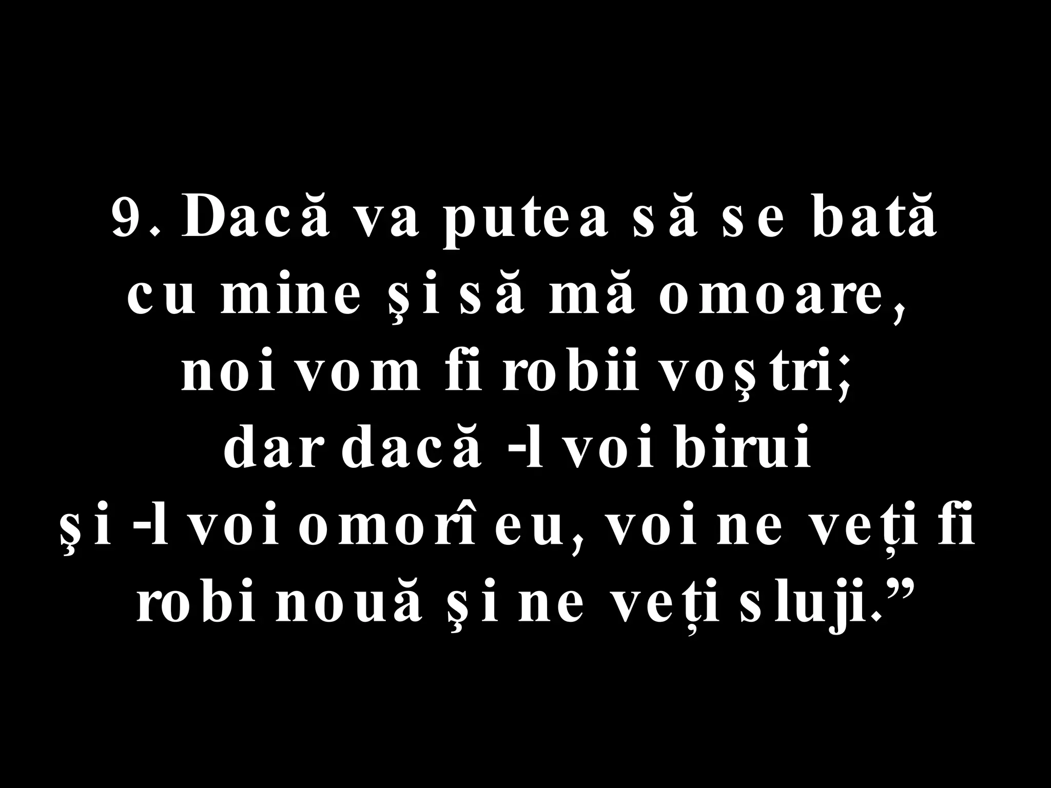 9. Dacă va putea să se bată  cu mine şi să mă omoare,  noi vom fi robii voştri;  dar dacă -l voi birui  şi -l voi omorî eu, voi ne veţi fi  robi nouă şi ne veţi sluji.” 
