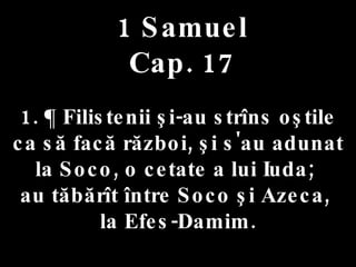 1 Samuel Cap. 17 1. ¶ Filistenii şi-au strîns oştile  ca să facă război, şi s'au adunat la Soco, o cetate a lui Iuda;  au tăbărît între Soco şi Azeca,  la Efes-Damim. 