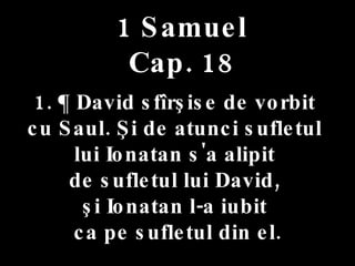 1 Samuel Cap. 18 1. ¶ David sfîrşise de vorbit  cu Saul. Şi de atunci sufletul  lui Ionatan s'a alipit  de sufletul lui David,  şi Ionatan l-a iubit  ca pe sufletul din el. 