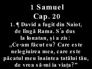 1 Samuel Cap. 20 1. ¶ David a fugit din Naiot,  de lîngă Rama. S'a dus  la Ionatan, şi a zis:  ,,Ce-am făcut eu? Care este nelegiuirea mea, care este păcatul meu înaintea tatălui tău, de vrea să-mi ia viaţa?” 