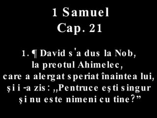 1 Samuel Cap. 21 1. ¶ David s'a dus la Nob,  la preotul Ahimelec,  care a alergat speriat înaintea lui,  şi i -a zis: ,,Pentruce eşti singur şi nu este nimeni cu tine?” 