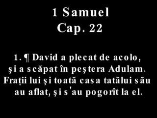 1 Samuel Cap. 22 1. ¶ David a plecat de acolo,  şi a scăpat în peştera Adulam.  Fraţii lui şi toată casa tatălui său  au aflat, şi s'au pogorît la el. 