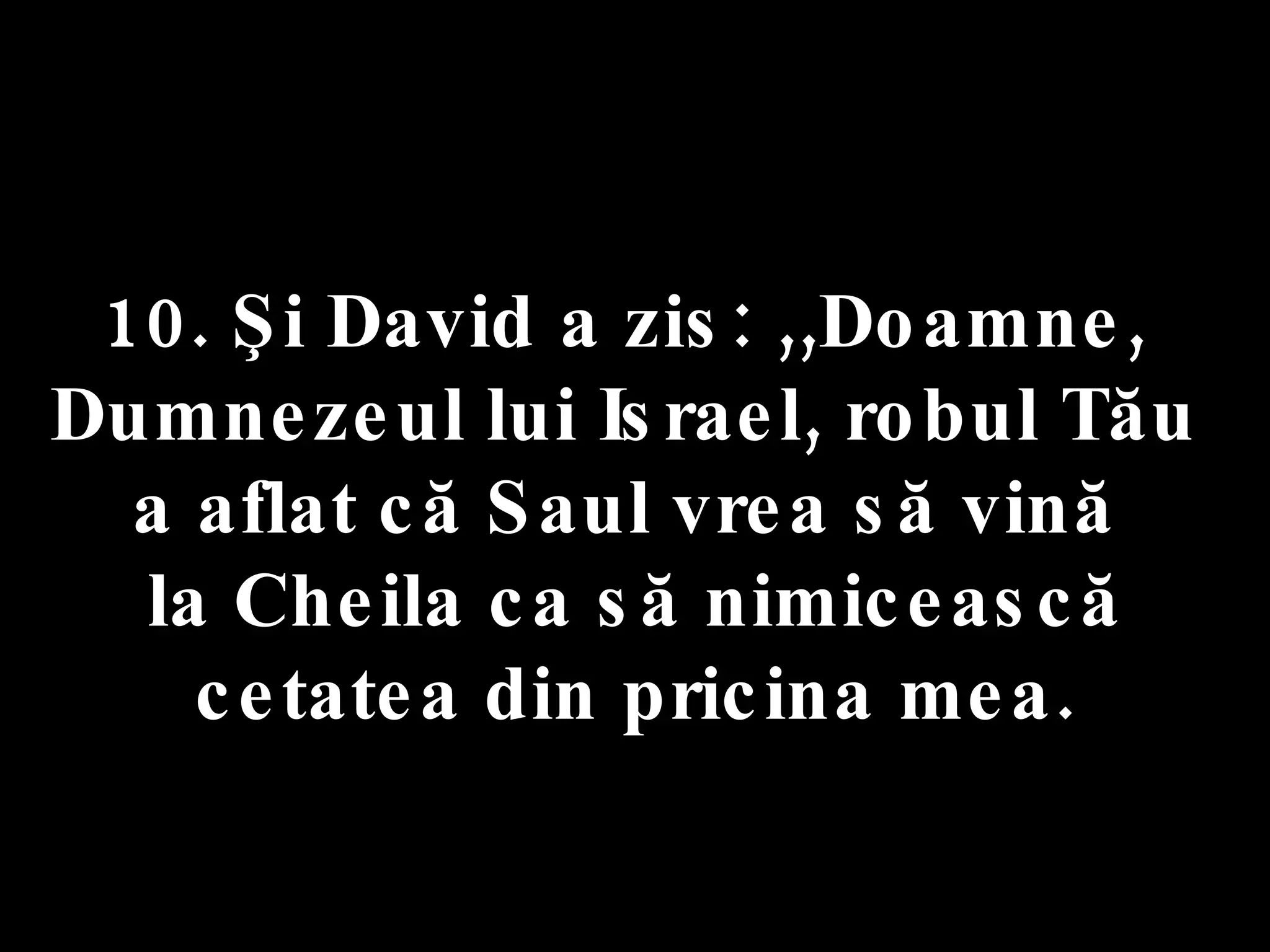10. Şi David a zis: ,,Doamne,  Dumnezeul lui Israel, robul Tău  a aflat că Saul vrea să vină  la Cheila ca să nimicească cetatea din pricina mea. 