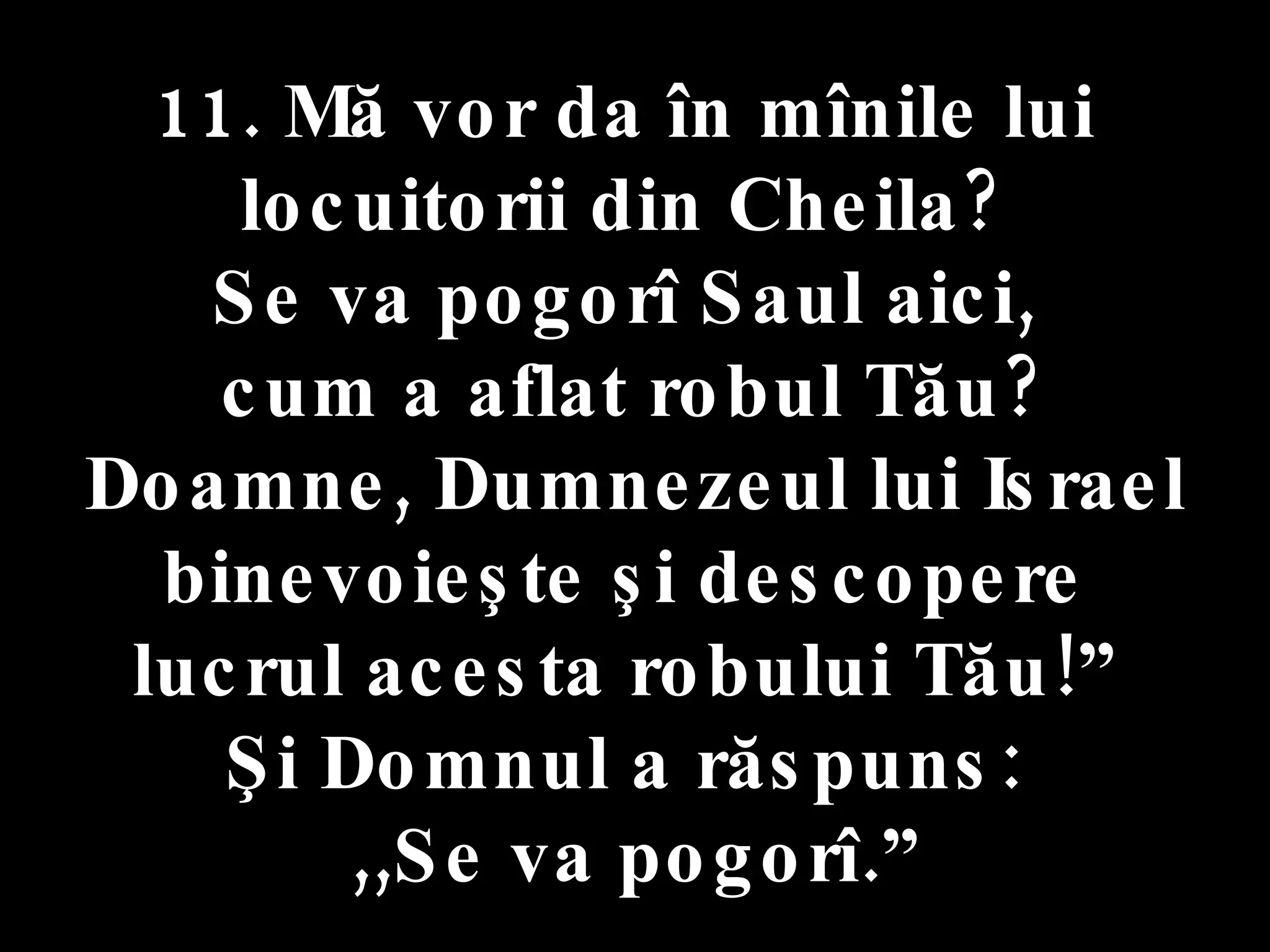 11. Mă vor da în mînile lui  locuitorii din Cheila?  Se va pogorî Saul aici,  cum a aflat robul Tău? Doamne, Dumnezeul lui Israel  binevoieşte şi descopere  lucrul acesta robului Tău!”  Şi Domnul a răspuns:  ,,Se va pogorî.” 