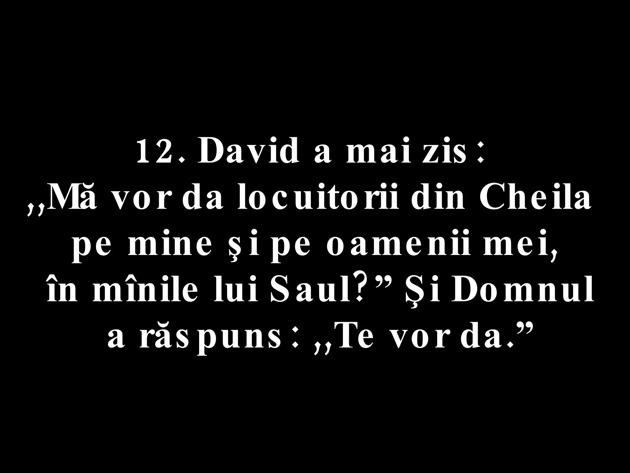 12. David a mai zis:  ,,Mă vor da locuitorii din Cheila  pe mine şi pe oamenii mei, în mînile lui Saul?” Şi Domnul a răspuns: ,,Te vor da.” 
