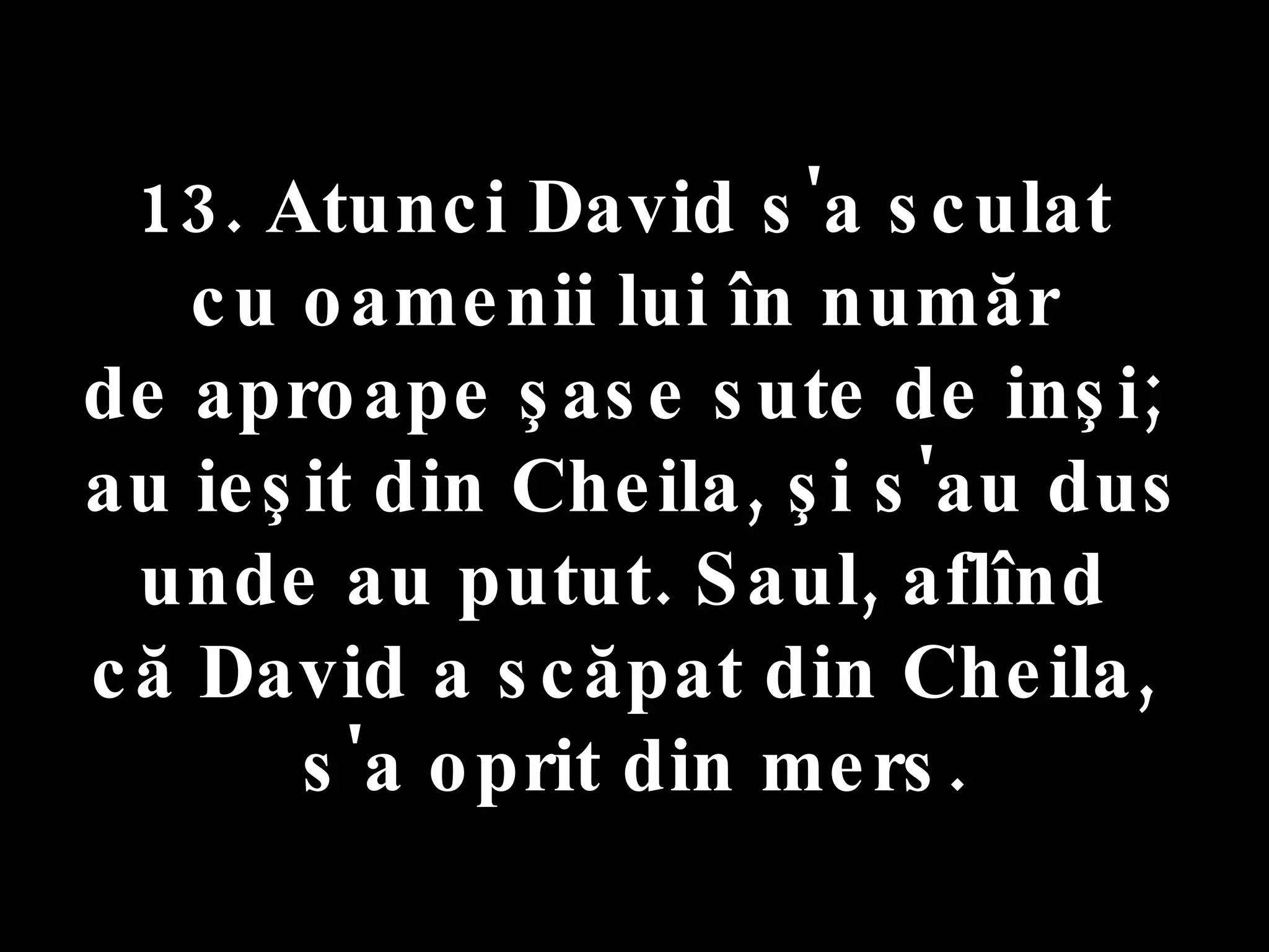13. Atunci David s'a sculat  cu oamenii lui în număr  de aproape şase sute de inşi;  au ieşit din Cheila, şi s'au dus unde au putut. Saul, aflînd  că David a scăpat din Cheila,  s'a oprit din mers. 