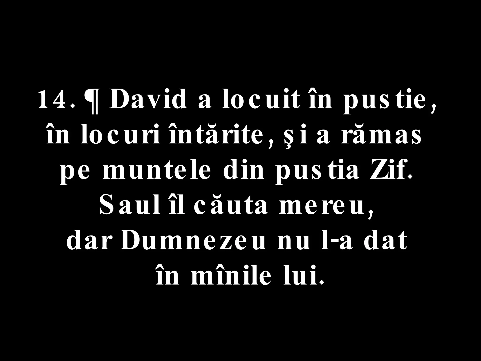 14. ¶ David a locuit în pustie,  în locuri întărite, şi a rămas  pe muntele din pustia Zif.  Saul îl căuta mereu,  dar Dumnezeu nu l-a dat  în mînile lui. 
