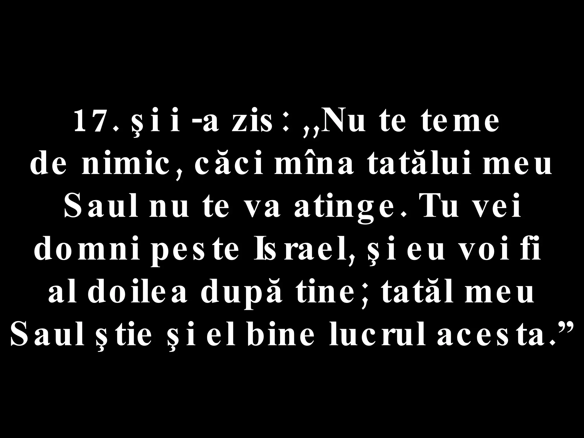 17. şi i -a zis: ,,Nu te teme  de nimic, căci mîna tatălui meu Saul nu te va atinge. Tu vei domni peste Israel, şi eu voi fi  al doilea după tine; tatăl meu Saul ştie şi el bine lucrul acesta.” 