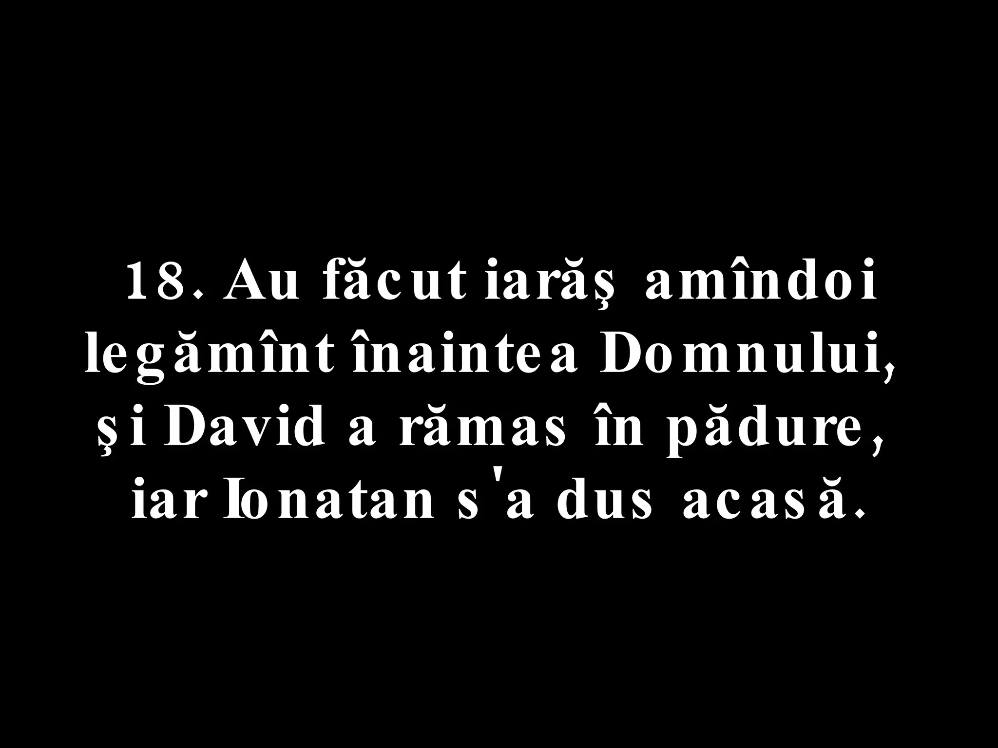 18. Au făcut iarăş amîndoi legămînt înaintea Domnului,  şi David a rămas în pădure,  iar Ionatan s'a dus acasă. 