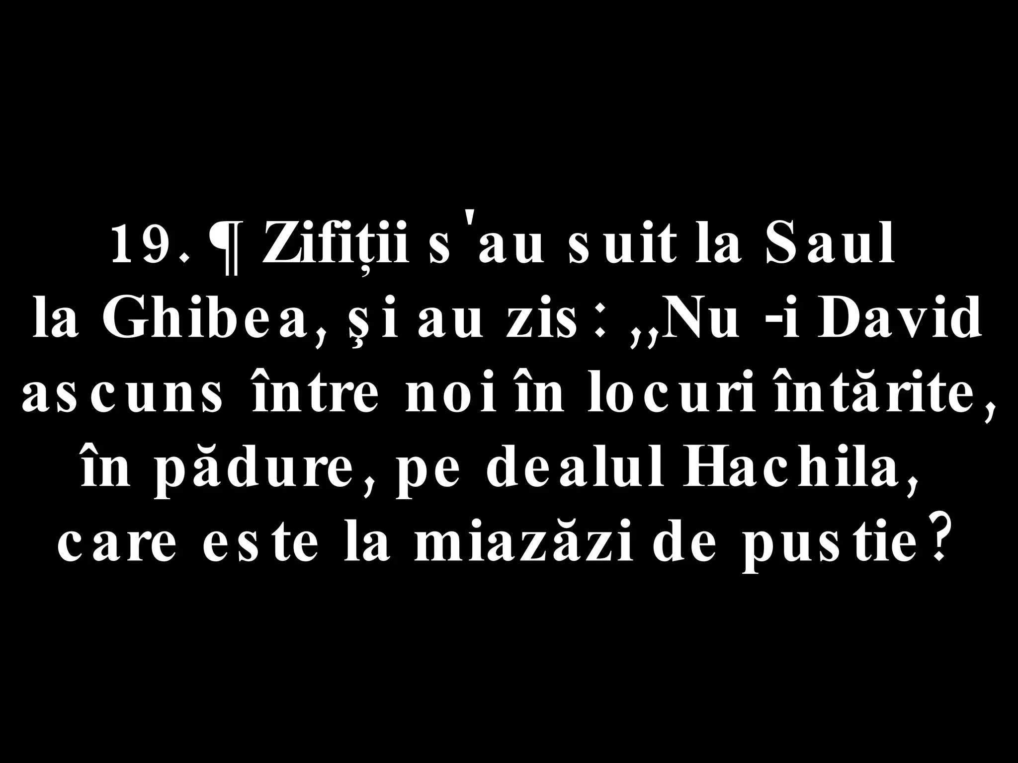 19. ¶ Zifiţii s'au suit la Saul  la Ghibea, şi au zis: ,,Nu -i David ascuns între noi în locuri întărite, în pădure, pe dealul Hachila,  care este la miazăzi de pustie? 