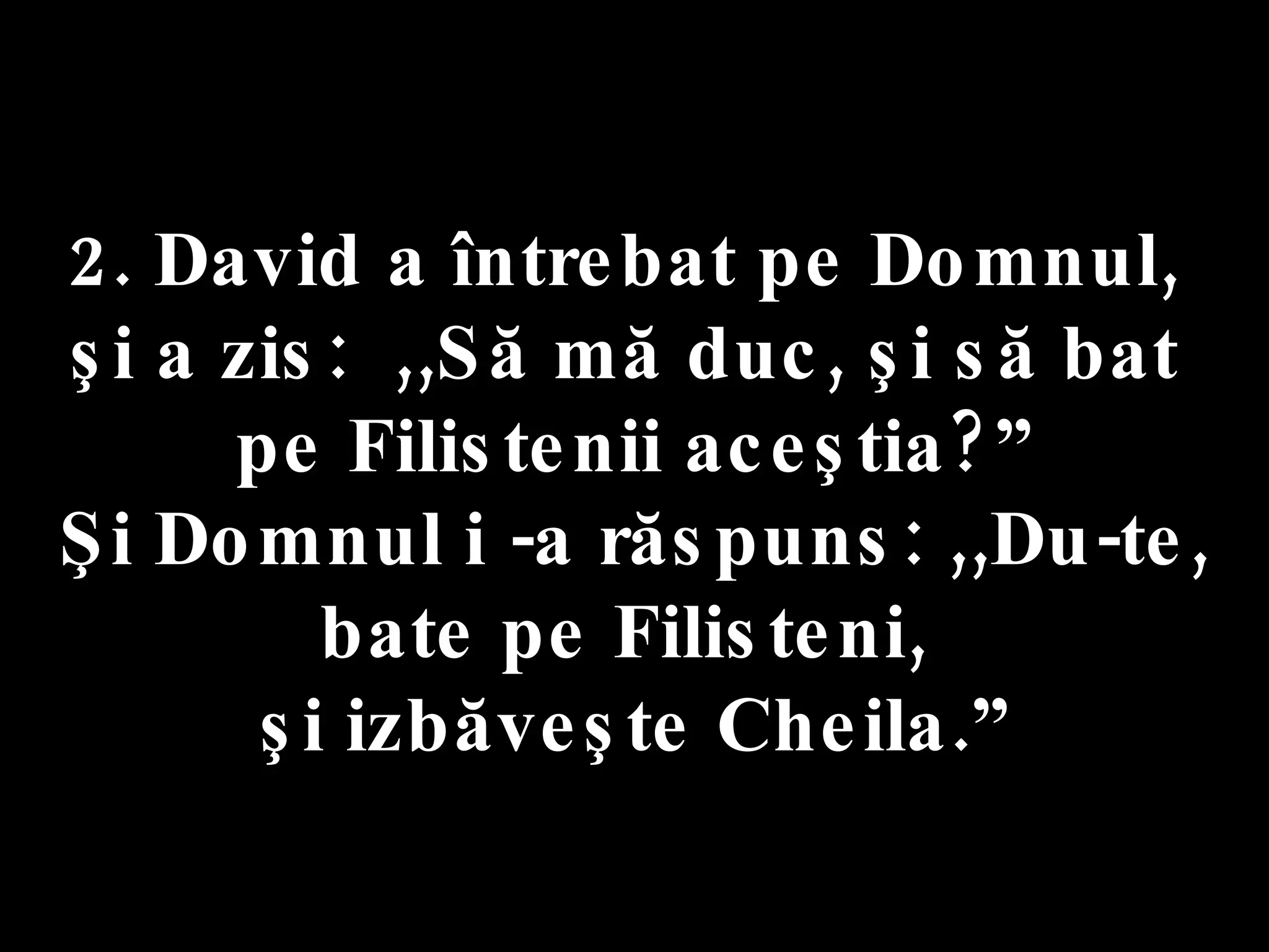 2. David a întrebat pe Domnul,  şi a zis:  ,,Să mă duc, şi să bat  pe Filistenii aceştia?” Şi Domnul i -a răspuns: ,,Du-te,  bate pe Filisteni,  şi izbăveşte Cheila.” 