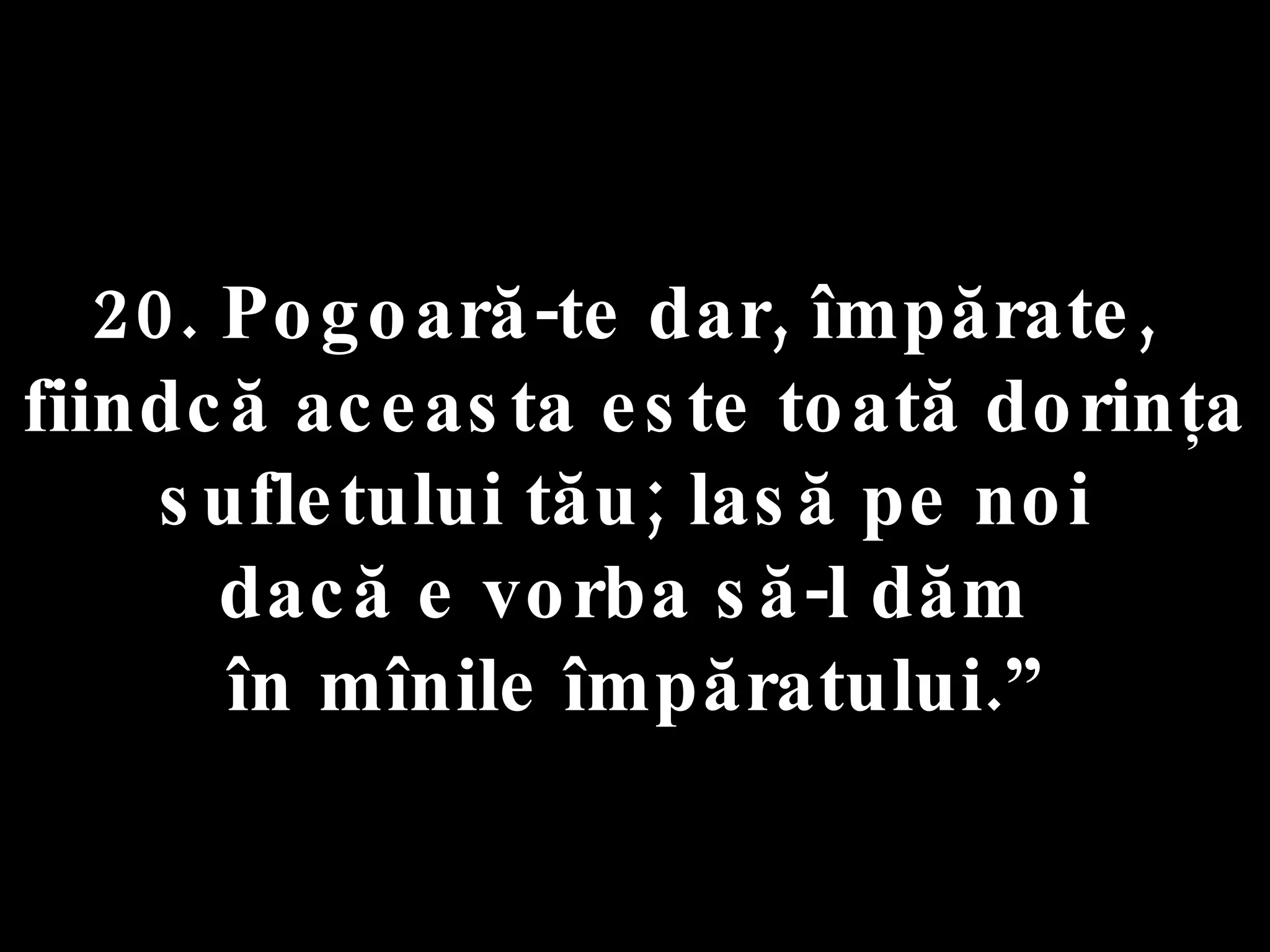 20. Pogoară-te dar, împărate,  fiindcă aceasta este toată dorinţa  sufletului tău; lasă pe noi  dacă e vorba să-l dăm  în mînile împăratului.” 