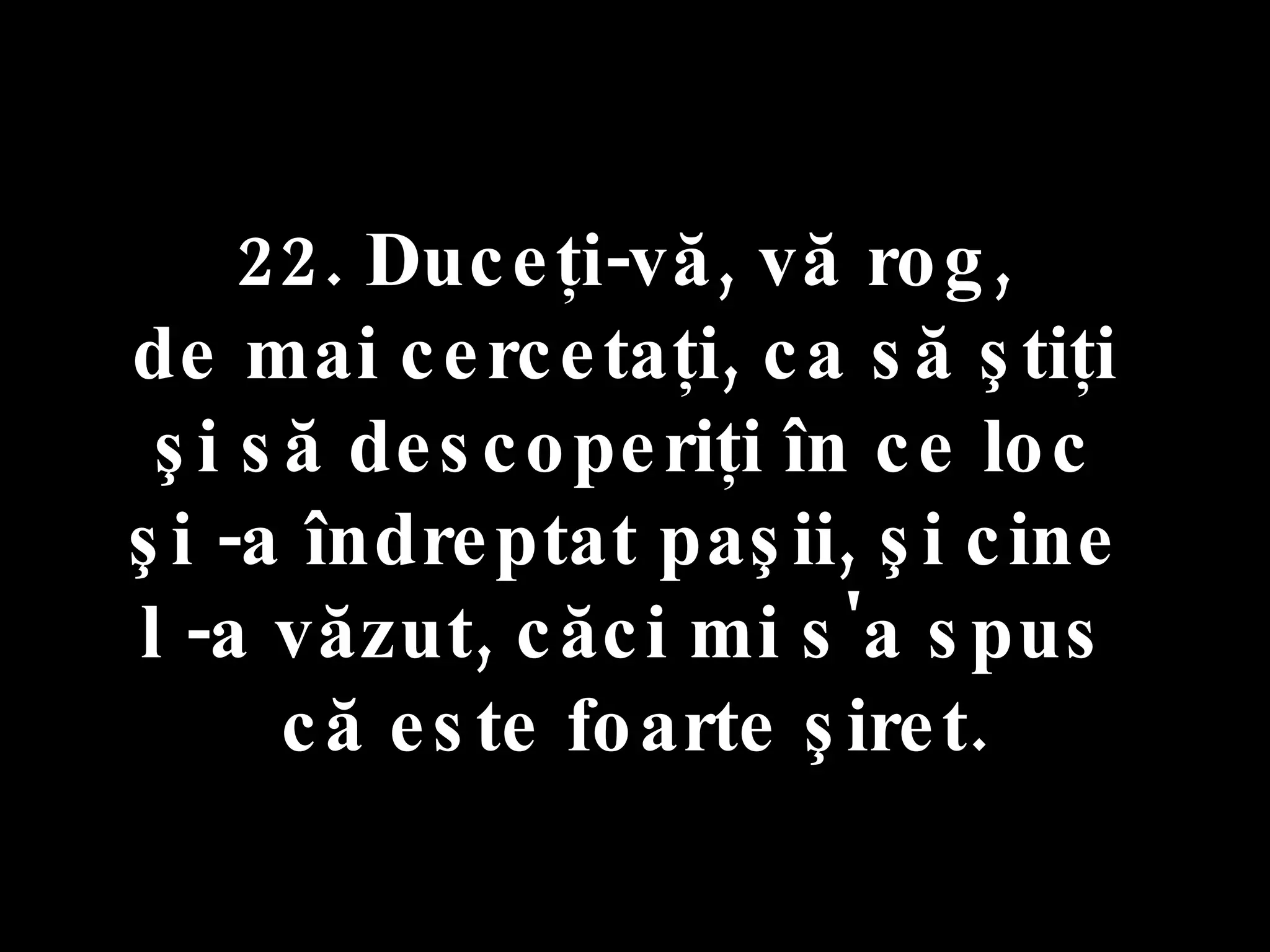 22. Duceţi-vă, vă rog,  de mai cercetaţi, ca să ştiţi  şi să descoperiţi în ce loc  şi -a îndreptat paşii, şi cine  l -a văzut, căci mi s'a spus  că este foarte şiret. 