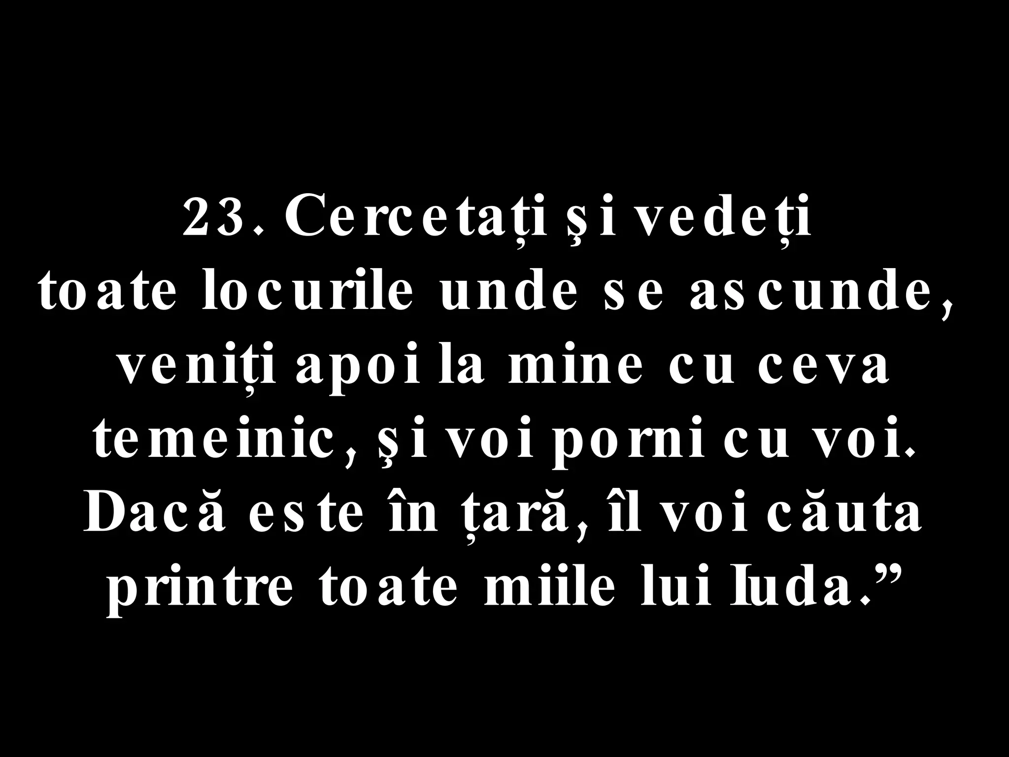 23. Cercetaţi şi vedeţi  toate locurile unde se ascunde,  veniţi apoi la mine cu ceva temeinic, şi voi porni cu voi. Dacă este în ţară, îl voi căuta printre toate miile lui Iuda.” 