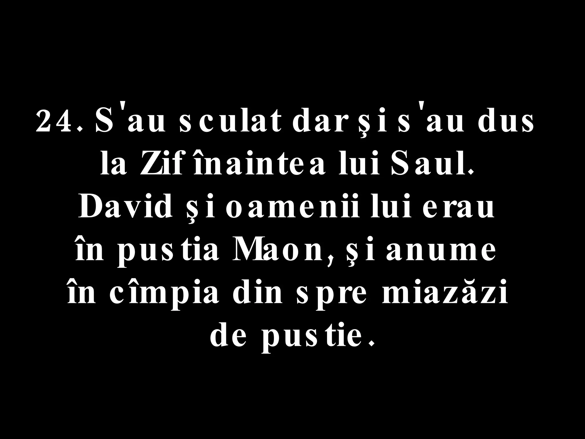24. S'au sculat dar şi s'au dus  la Zif înaintea lui Saul.  David şi oamenii lui erau  în pustia Maon, şi anume  în cîmpia din spre miazăzi  de pustie. 