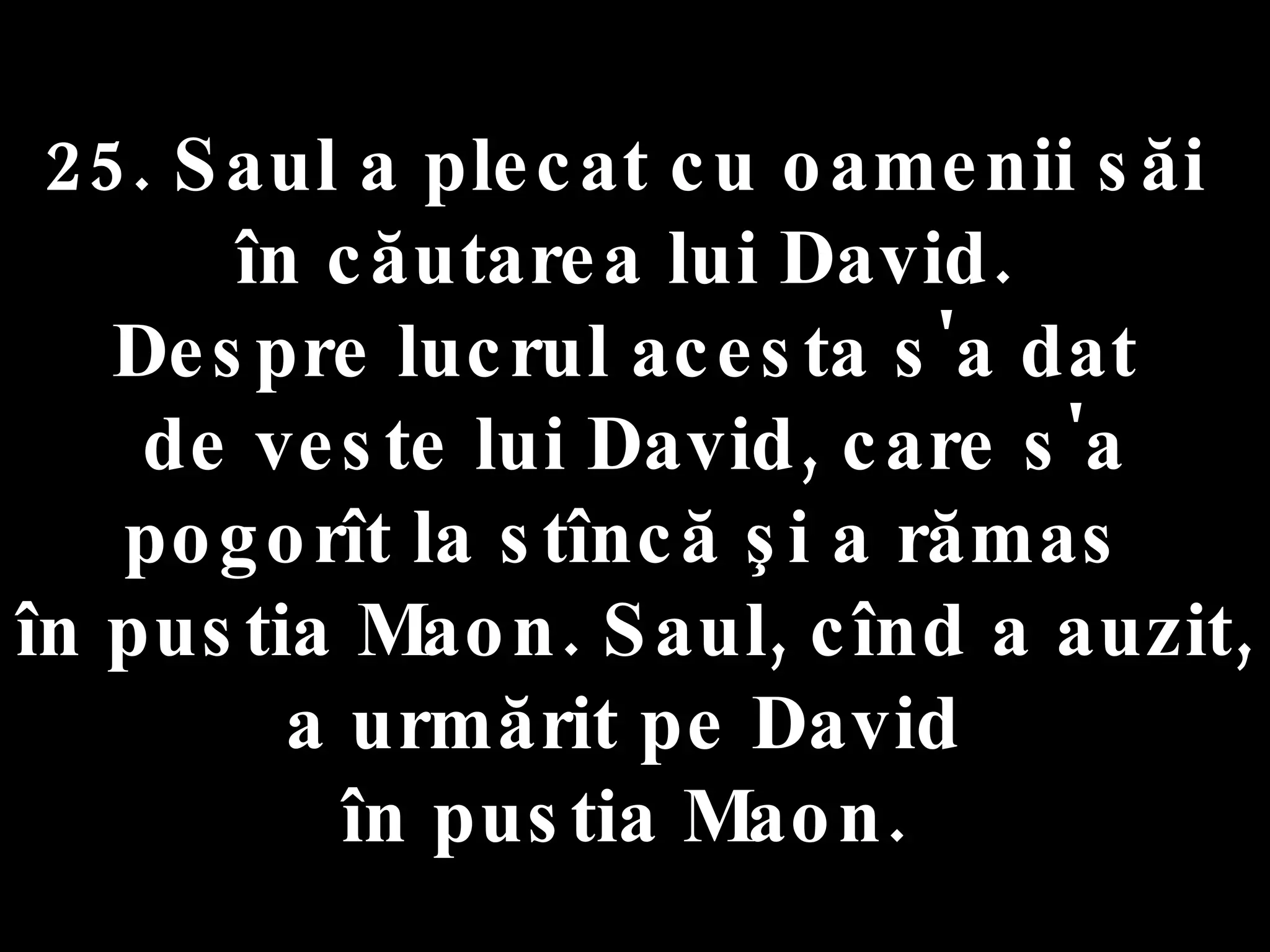 25. Saul a plecat cu oamenii săi  în căutarea lui David.  Despre lucrul acesta s'a dat  de veste lui David, care s'a pogorît la stîncă şi a rămas  în pustia Maon. Saul, cînd a auzit,  a urmărit pe David  în pustia Maon.  