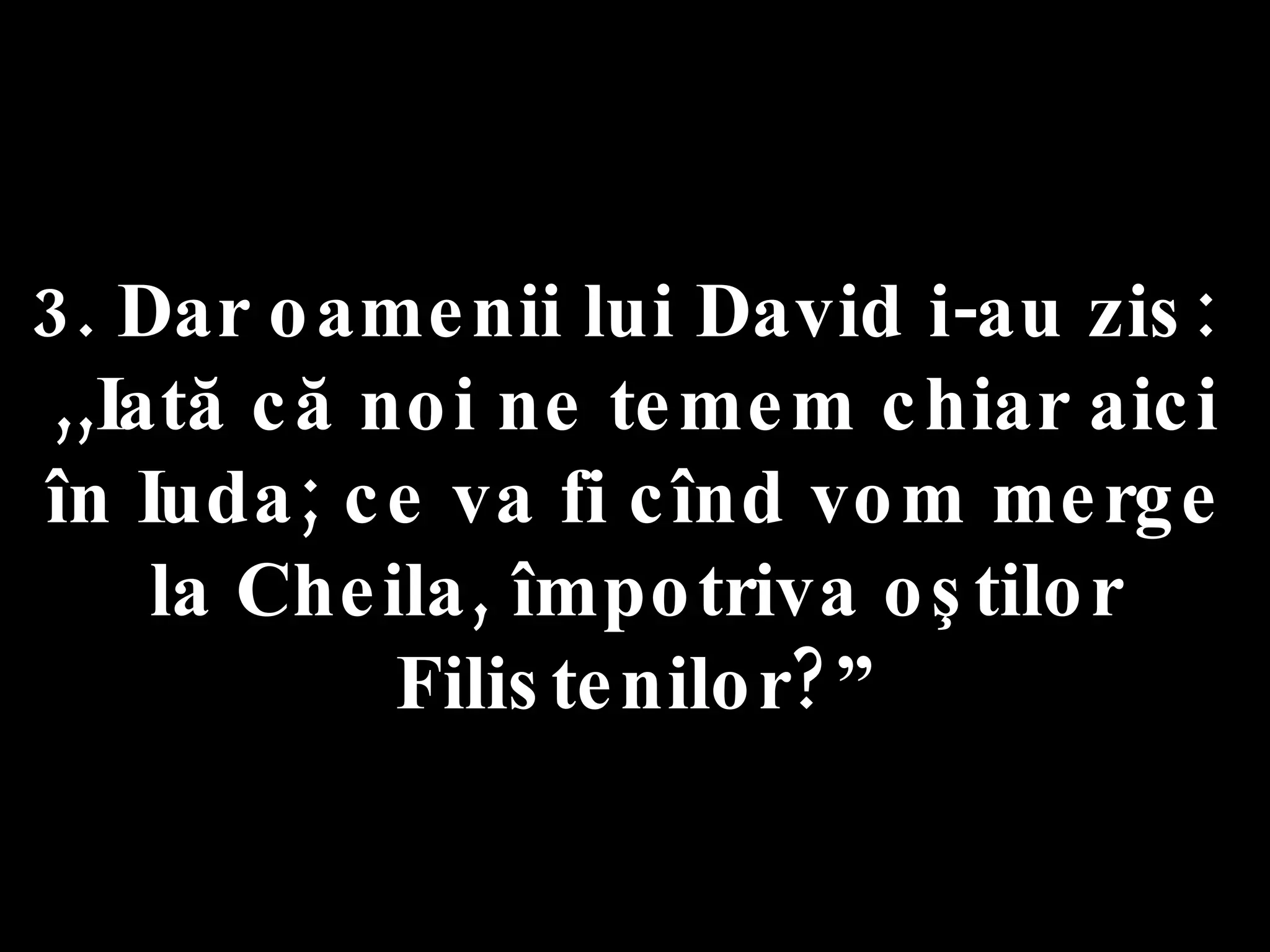 3. Dar oamenii lui David i-au zis:  ,,Iată că noi ne temem chiar aici în Iuda; ce va fi cînd vom merge la Cheila, împotriva oştilor Filistenilor?” 