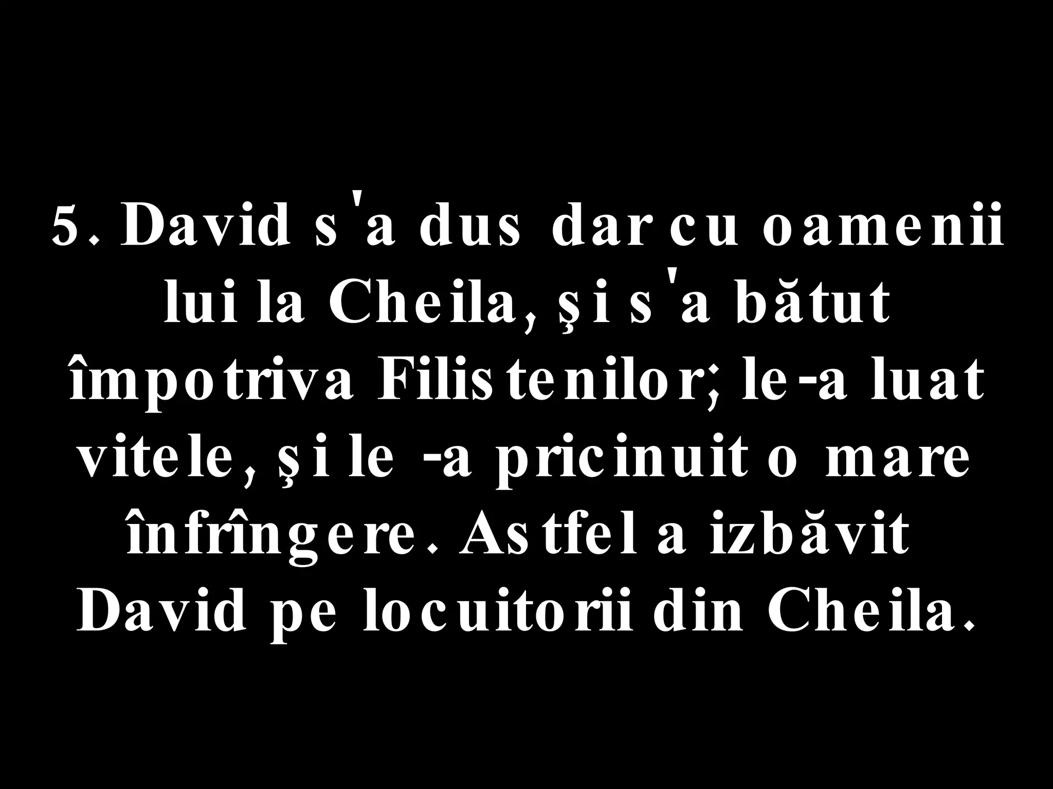 5. David s'a dus dar cu oamenii lui la Cheila, şi s'a bătut împotriva Filistenilor; le-a luat vitele, şi le -a pricinuit o mare înfrîngere. Astfel a izbăvit  David pe locuitorii din Cheila. 