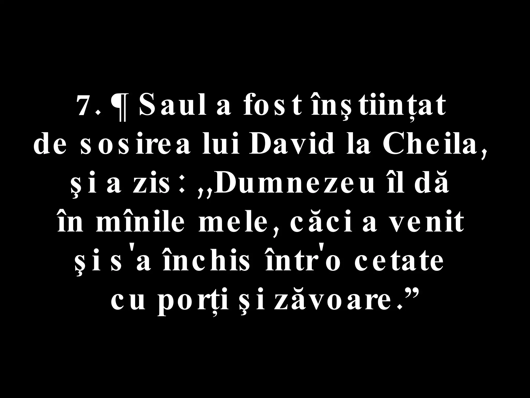 7. ¶ Saul a fost înştiinţat  de sosirea lui David la Cheila,  şi a zis: ,,Dumnezeu îl dă  în mînile mele, căci a venit  şi s'a închis într'o cetate  cu porţi şi zăvoare.” 