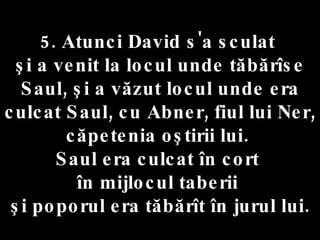 5. Atunci David s'a sculat  şi a venit la locul unde tăbărîse Saul, şi a văzut locul unde era culcat Saul, cu Abner, fiul lui Ner, căpetenia oştirii lui.  Saul era culcat în cort  în mijlocul taberii  şi poporul era tăbărît în jurul lui. 