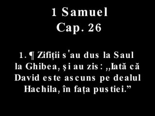 1 Samuel Cap. 26 1. ¶ Zifiţii s'au dus la Saul  la Ghibea, şi au zis: ,,Iată că David este ascuns pe dealul Hachila, în faţa pustiei.” 