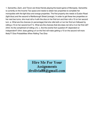 1. Samantha, Zach, and Trevor are three friends playing the board game of Monopoly. Samantha
is currently on the Income Tax space and needs to obtain two properties to complete her
monopolies with the light blue and orange properties. The first property she needs is Euston Road
(light blue) and the second is Marlborough Street (orange). In order to get these two properties on
her next two turns, she must roll a 4 with the dice on her first turn and then roll a 10 on her second
turn. a. What are the chances (in percentage) that she rolls both a 4 an her first turn followed by
rolling a 10 on her second turn? b. What are the chances that she does not roll a 4 on her first roll?
(Hint: it's the compliment of rolling a 4). c. Are the events from question #1 dependent or
independent? (Hint: does getting a 4 on the first roll make getting a 10 on the second roll more
likely?? Dice Probabilities When Rolling Two Dice
 
