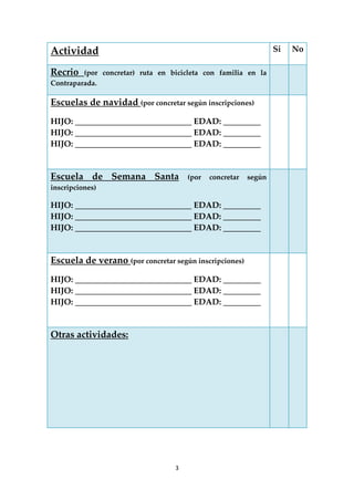 3 
 
Actividad  Si  No 
Recrio  (por  concretar)  ruta  en  bicicleta  con  familia  en  la 
Contraparada. 
   
Escuelas de navidad (por concretar según inscripciones) 
HIJO: ____________________________ EDAD: _________ 
HIJO: ____________________________ EDAD: _________ 
HIJO: ____________________________ EDAD: _________ 
 
   
Escuela  de  Semana  Santa  (por  concretar  según 
inscripciones) 
HIJO: ____________________________ EDAD: _________ 
HIJO: ____________________________ EDAD: _________ 
HIJO: ____________________________ EDAD: _________ 
 
   
Escuela de verano (por concretar según inscripciones) 
HIJO: ____________________________ EDAD: _________ 
HIJO: ____________________________ EDAD: _________ 
HIJO: ____________________________ EDAD: _________ 
 
   
Otras actividades: 
 
 
 
 
   
 
 
 