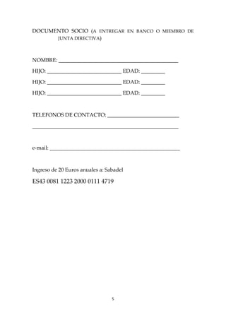 5 
 
DOCUMENTO  SOCIO  (A  ENTREGAR  EN  BANCO  O  MIEMBRO  DE 
JUNTA DIRECTIVA) 
 
NOMBRE: _____________________________________________ 
HIJO: ____________________________ EDAD: _________ 
HIJO: ____________________________ EDAD: _________ 
HIJO: ____________________________ EDAD: _________ 
 
TELEFONOS DE CONTACTO: ___________________________ 
_______________________________________________________ 
 
e‐mail: _________________________________________________ 
 
Ingreso de 20 Euros anuales a: Sabadel  
ES43 0081 1223 2000 0111 4719 
 
 