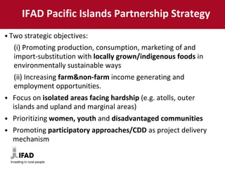 IFAD Pacific Islands Partnership Strategy
• Two strategic objectives:
(i) Promoting production, consumption, marketing of and
import-substitution with locally grown/indigenous foods in
environmentally sustainable ways
(ii) Increasing farm&non-farm income generating and
employment opportunities.
• Focus on isolated areas facing hardship (e.g. atolls, outer
islands and upland and marginal areas)
• Prioritizing women, youth and disadvantaged communities
• Promoting participatory approaches/CDD as project delivery
mechanism
 