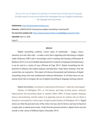Discuss the use of digital storytelling in the teaching and learning of language.
Critically report on one journal article that investigates the use of digital storytelling in
the language-learning context.
Published by: https://expertassignmenthelp.com/
Filename: 1SAMPLE16C10-Teaching-Essay-digital-storytelling-in-teaching.PDF
For more free samples visit: https://expertassignmenthelp.com/teaching-assignment-help/
Uploaded: April 11, 2016
Enjoy 
Abstract
Digital storytelling combines various types of multimedia − images, music,
narration, text and video clips − to make a story that is appealing and interesting to a digital
reader (Educause 2007) and is increasingly used in teaching and learning (Afrilyasanti &
Basthomi 2011). It is an invaluable educational tool in relation to language learning because
it can be used in a variety of ways (Thomas & Page 2011). Digital storytelling has the
potential to influence the student audience and help them ‘make better meaning’ from the
content they are exposed to. This report will discuss the potential and limitations of digital
storytelling along with some fundamental technical information. It will then focus on one
journal article that investigates the use of digital storytelling in language learning contexts.
Digital storytelling is an attractive educational aid because it ‘captivates and engages’
(Stanley & Dillingham 2011, p. 24) learners and helps develop artistic, technical,
0rganisational and storytelling talents in students (Ohler 2006). It brings together language,
literacy and technology and this makes it an appealing activity for students who are likely to
already be surrounded by various types of digital media (Stanley & Dillingham 2011). Digital
stories are often the personal story of the writer, but may also be fiction, and may be based on
a single topic or spread across many. Aside from the personal narrative, digital stories can also
include a wide variety of different topics (Alexander 2011).
 
