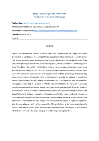 Essay - Data analysis and justification
Introduction to the Study of Language
Publishedby:https://expertassignmenthelp.com/
Filename:1SAMPLE16C101-Data-analysis-and-justification.PDF
For more free samplesvisit:https://expertassignmenthelp.com/linguistics-assignment-help/
Uploaded:April 26, 2016
Enjoy 
Abstract
English, an SVO language consists of lexical items that can fall under the category of various
grammatical or wordclassesdependingonthe syntacticor semanticsimilaritiestheyexhibit. Words
that denote a specific object and are concrete in nature fall s under the word class ‘noun’. They
contain morphological features like plural marking ‘-(e) s’, articles, number, i.e., either singular or
plural form (dog – dogs; child – children) and contains a pronoun as a genitive case marker along
withthe nounphrase (mycar, ourcars, etc.).Wordsthat predicate propertiesof anaction fall under
the ‘verb’ word class. Verbs are also called action words and the morphological features they
possess are as follows: they can be either in past or present tense (walk, walked); in case of third
personsingular subject (he, she, it) verbs possess the suffix ‘ -s’ in its present form (he/she walks,
nurse/doctorwalks,etc.).There is also another type of verbs that helps the main verb to express a
meaninglike can,could,wil l,would,should, may, might, must, ought and sell. These are known as
auxiliary verbs or modals. Words that fall under adjectives word class modifies noun phrases (the
beautiful house) orattributespredicatesinthe copularverb‘be’(the house isred).Adjectivesdo not
possess verbal (*itredded)ornominal properties(*myred).Lexical itemsthatdenote manner, time
and locationfallsunderadverb class. They do not possess nominal, verbal or adjectival properties,
adverbs generally ends with ‘-ly’ (he ran quickly). This article looks at the morphological and the
syntactic features of various verbs and analyses if they fall under subcategory of verb, class or
whether they fall under the larger category of verb bearing similar properties.
 