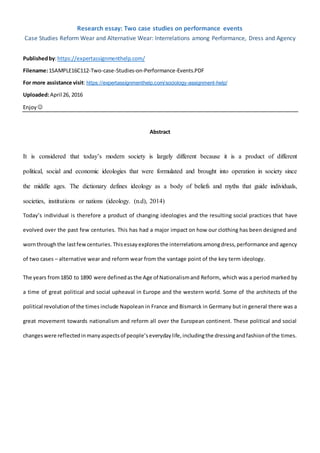 Research essay: Two case studies on performance events
Case Studies Reform Wear and Alternative Wear: Interrelations among Performance, Dress and Agency
Publishedby:https://expertassignmenthelp.com/
Filename:1SAMPLE16C112-Two-case-Studies-on-Performance-Events.PDF
For more assistance visit: https://expertassignmenthelp.com/sociology-assignment-help/
Uploaded:April 26, 2016
Enjoy 
Abstract
It is considered that today’s modern society is largely different because it is a product of different
political, social and economic ideologies that were formulated and brought into operation in society since
the middle ages. The dictionary defines ideology as a body of beliefs and myths that guide individuals,
societies, institutions or nations (ideology. (n.d), 2014)
Today’s individual is therefore a product of changing ideologies and the resulting social practices that have
evolved over the past few centuries. This has had a major impact on how our clothing has been designed and
wornthroughthe lastfewcenturies. Thisessay explores the interrelationsamongdress,performance and agency
of two cases – alternative wear and reform wear from the vantage point of the key term ideology.
The years from1850 to 1890 were definedas the Age of Nationalismand Reform, which was a period marked by
a time of great political and social upheaval in Europe and the western world. Some of the architects of the
political revolutionof the times include Napolean in France and Bismarck in Germany but in general there was a
great movement towards nationalism and reform all over the European continent. These political and social
changeswere reflectedinmanyaspectsof people’severydaylife,includingthe dressingandfashionof the times.
 