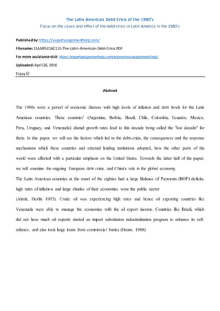The Latin American Debt Crisis of the 1980’s
Focus on the cause and effect of the debt crisis in Latin America in the 1980’s
Publishedby:https://expertassignmenthelp.com/
Filename:1SAMPLE16C115-The-Latin-American-Debt-Crisis.PDF
For more assistance visit: https://expertassignmenthelp.com/economics-assignment-help/
Uploaded:April 26, 2016
Enjoy 
Abstract
The 1980s were a period of economic distress with high levels of inflation and debt levels for the Latin
American countries. These countries’ (Argentina, Bolivia, Brazil, Chile, Colombia, Ecuador, Mexico,
Peru, Uruguay, and Venezuela) dismal growth rates lead to this decade being called the "lost decade" for
them. In this paper, we will see the factors which led to the debt-crisis, the consequences and the response
mechanisms which these countries and external lending institutions adopted, how the other parts of the
world were affected with a particular emphasis on the United States. Towards the latter half of the paper,
we will examine the ongoing European debt crisis, and China's role in the global economy.
The Latin American countries at the onset of the eighties had a large Balance of Payments (BOP) deficits,
high rates of inflation and large chunks of their economies were the public sector
(Altmir, Devlin 1993). Crude oil was experiencing high rates and hence oil exporting countries like
Venezuela were able to manage the economies with the oil export income. Countries like Brazil, which
did not have much oil exports started an import substitution industrialization program to enhance its self-
reliance, and also took large loans from commercial banks (Bruno, 1988).
 