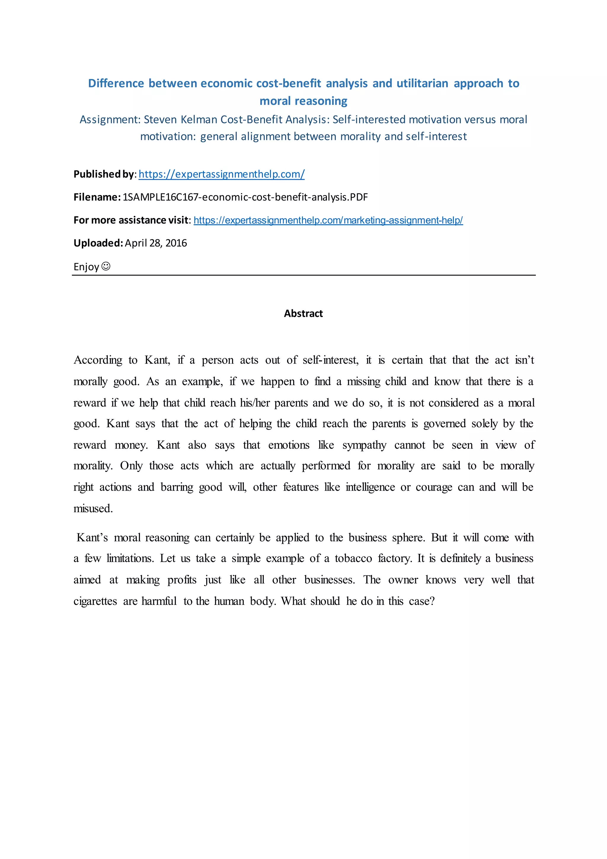 Difference between economic cost-benefit analysis and utilitarian approach to
moral reasoning
Assignment: Steven Kelman Cost-Benefit Analysis: Self-interested motivation versus moral
motivation: general alignment between morality and self-interest
Publishedby:https://expertassignmenthelp.com/
Filename:1SAMPLE16C167-economic-cost-benefit-analysis.PDF
For more assistance visit: https://expertassignmenthelp.com/marketing-assignment-help/
Uploaded:April 28, 2016
Enjoy
Abstract
According to Kant, if a person acts out of self-interest, it is certain that that the act isn’t
morally good. As an example, if we happen to find a missing child and know that there is a
reward if we help that child reach his/her parents and we do so, it is not considered as a moral
good. Kant says that the act of helping the child reach the parents is governed solely by the
reward money. Kant also says that emotions like sympathy cannot be seen in view of
morality. Only those acts which are actually performed for morality are said to be morally
right actions and barring good will, other features like intelligence or courage can and will be
misused.
Kant’s moral reasoning can certainly be applied to the business sphere. But it will come with
a few limitations. Let us take a simple example of a tobacco factory. It is definitely a business
aimed at making profits just like all other businesses. The owner knows very well that
cigarettes are harmful to the human body. What should he do in this case?