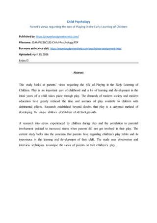 Child Psychology
Parent’s views regarding the role of Playing in the Early Learning of Children
Publishedby:https://expertassignmenthelp.com/
Filename:1SAMPLE16C192-Child-Psychology.PDF
For more assistance visit: https://expertassignmenthelp.com/psychology-assignment-help/
Uploaded:April 30, 2016
Enjoy 
Abstract
This study looks at parents’ views regarding the role of Playing in the Early Learning of
Children. Play is an important part of childhood and a lot of learning and development in the
initial years of a child takes place through play. The demands of modern society and modern
education have greatly reduced the time and avenues of play available to children with
detrimental effects. Research established beyond doubts that play is a universal method of
developing the unique abilities of children of all backgrounds.
A research into stress experienced by children during play and the correlation to parental
involvement pointed to increased stress when parents did not get involved in their play. The
current study looks into the concerns that parents have regarding children’s play habits and its
importance in the learning and development of their child. The study uses observation and
interview techniques to analyse the views of parents on their children’s play.
 