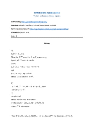 SIT292 LINEAR ALGEBRA 2013
Vectors and spaces: Linear algebra
Publishedby:https://expertassignmenthelp.com/
Filename:1SAMPLE16C193-SIT292-LINEAR-ALGEBRA-2013.PDF
For more assistance visit: https://expertassignmenthelp.com/math-assignment-help/
Uploaded:April 30, 2016
Enjoy 
Abstract
a)
Let w=(-1,1,1,1)
non-empty.
Let v1,
Now:
(v1+v2).w = v1.w +v2.w = 0 + 0 = 0
and
(cv1).w = c(v1.w) = c0 =0
Hence V is a subspace of R4.
b)
if xT(-1,1,1,1)=0
-x1+x2+x3+x4=0
=>
x4=x1-x2-x3
Hence we can write it as follows:
x=x1(1,0,0,1) + x2(0,1,0,-1) + x3(0,0,1,-1)
where xT is x transpose.
Thus B={(1,0,0,1),(0,1,0,-1),(0,0,1,-1)} is a basis of V. The dimension of V is 3.
 