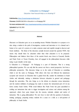 Is Education is a Pedagogy?
Education: how Foucault helps us re-drawing it?
Publishedby:https://expertassignmenthelp.com/
Filename:1SAMPLE16C195-Is-Education-is-a-Pedagogy.PDF
For more assistance visit: https://expertassignmenthelp.com/teaching-assignment-help/
Uploaded:April 30, 2016
Enjoy 
Abstract
Discourse on Education goes on as an unending stream. Whether Education is to prepare or to
take along a student in the path of investigation, creation and innovation or it is channel one’s
brains to be a part of a system or to make someone smart and capable enough to discover and
break traditions. The thrust of the discourse actually hovered around the question WHY, that
means why should there be education rather than what education is to be prepared.
Philosophers and thinkers from those of the ancient Greek ones down to Foucault, Derrida
and Paulo Freire or Noam Chomsky, have all engaged in the philosophical discourse while
trying to get a handle on the topic.
Is Education is a Pedagogy? Or Pedagogy is a part of Education. That is a strong
philosophical question. We can only find the answer not from a moral perspective, but from a
philosophy perspective. This discourse brings us to the realm of Education as something
which is not the same as Pedagogy. With others who have not followed the mainstream
accepted and stressed on Education that is gained from life, outside the institutions in Saudi
Arabia and informally, making a distinction between education in general and pedagogy
through the universities. This also brings us to the debate on education versus instructions
and the modern definition of pedagogy has made to denote the instructional part of it in my
home country Saudi Arabia. While social thinkers like Paulo Freire has gone specialized in
crafting out instructions that suits to trigger investigation and science and criticism among the
oppressed, others have gone deeper into the reasons, rationale, attitude and motive of
instruction. This is going philosophical. We now have to deal with the question of education,
training, pedagogy, preparing tertiary students for a cause or a skill, as a sub-question of
philosophy in Saudi Arabia.
 