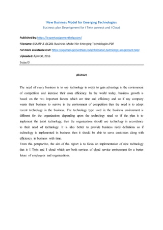 New Business Model for Emerging Technologies
Business plan Development for I Twin connect and I Cloud
Publishedby:https://expertassignmenthelp.com/
Filename:1SAMPLE16C201-Business-Model-for-Emerging-Technologies.PDF
For more assistance visit: https://expertassignmenthelp.com/Information-technology-assignment-help/
Uploaded:April 30, 2016
Enjoy 
Abstract
The need of every business is to use technology in order to gain advantage in the environment
of competition and increase their own efficiency. In the world today, business growth is
based on the two important factors which are time and efficiency and so if any company
wants their business to survive in the environment of competition then the need is to adopt
recent technology in the business. The technology type used in the business environment is
different for the organizations depending upon the technology need so if the plan is to
implement the latest technology, then the organizations should use technology in accordance
to their need of technology. It is also better to provide business need definitions so if
technology is implemented in business then it should be able to serve customers along with
efficiency in business with time.
From this perspective, the aim of this report is to focus on implementation of new technology
that is I Twin and I cloud which are both services of cloud service environment for a better
future of employees and organizations.
 
