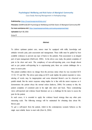 Psychological Wellbeing and Risk Factor of Aboriginal Community
Case Study: Nursing Management in Pathophysiology
Publishedby:https://expertassignmenthelp.com/
Filename:1SAMPLE16C207-Psychological-Wellbeing-and-Risk-Factor-of-Aboriginal-Community.PDF
For more assistance visit: https://expertassignmenthelp.com/nursing-assignment-help/
Uploaded:April 30, 2016
Enjoy 
Abstract
To deliver optimum patient care, nurses must be equipped with skills, knowledge and
attitudes towards pain, pain assessment and management. These skills must be guided by best
available evidences to prevent any type of harm to the patients. Pain assessment is an integral
part of pain management (Hall-Lord, 2006). In the above case study, the patient complains of
pain in his chest and neck. The complicacy of non-self-reporting pain, even though absent
and as per patient self-reporting he is experiencing pain, there are certain challenges for a
nurse to assess pain.
The patient condition shows no change from the previous status where he was recorded GCS
13 E3, V3 and M6. The above pain rating on GCS scale implies the patient responds to voice,
uttering of words may be inappropriate and some abnormal flexion’s can be observed on
painful stimuli. But the motor response rating implies he is fine with the motor response as 6
demonstrates the patient obeys the normal orders (lankova, 2006). On contrary to this, the
patient complains of consistent pain in his right side chest and back. These contradicting
views self-reported and evidence based literature act as a challenge for the nurse to assess the
pain for the patient.
In such cases, it is essential to apply the evidence based strategy than any other pain
measuring scale. The following strategy will be maintained for obtaining data about Mr.
Brown pain
To get a self-report from the patient, which in the contemporary scenario behaves as the
single most reliable factor to start with (Herr K, 2004)
 