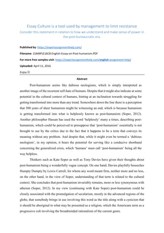 Essay Culture is a tool used by management to limit resistance
Consider this statement in relation to how we understand and make sense of power in
the post-bureaucratic era.
Published by: https://expertassignmenthelp.com/
Filename: 1SAMPLE16C8-English-Essay-on-Post-humanism.PDF
For more free samples visit: https://expertassignmenthelp.com/english-assignment-help/
Uploaded: April 11, 2016
Enjoy 
Abstract
Post-humanism seems like dubious neologisms, which is simply interpreted as
another image of the recurrent self-hate of humans. Despite that it might also indicate at some
potential in the cultural context of humans, hinting at an inclination towards struggling for
getting transformed into more than any trend. Somewhere down the line there is a perception
that 500 years of sheer humanism might be witnessing an end, which is because humanism
is getting transformed into what is helplessly known as post-humanism (Soper, 2012).
Another philosopher Hassan has used the word ‘helplessly’ many a times, describing post-
humanism, which could be perceived to presuppose that ‘post-humanism’ essentially is not
brought to use by the critics due to the fact that it happens to be a term that conveys its
meaning without any problem. And despite that, while it might even be termed a ‘dubious
neologism’, in my opinion, it bears the potential for serving like a conducive shorthand
concerning the generalized crisis, which ‘humans’ must call ‘post-humanism’ being all the
way helpless.
Thinkers such as Kate Soper as well as Tony Davies have given their thoughts about
post-humanism being a wonderfully vague concept. On one hand, Davies playfully beseeches
Humpty Dumpty by Lewis Carroll, for whom any word meant firm, neither more and no less,
on the other hand, in the view of Soper, understanding of that term is related to the cultural
context. She concludes that post-humanism invariably remains, more or less synonymous with
atheism (Soper, 2012). In my view (continuing with Kate Soper) post-humanism could be
closely associated with the promulgation of secularism, mostly in the advanced regions of the
globe, that somebody brings in use involving this word as the title along with a cynicism that
it should be aboriginal to what may be presented as a religion, which the Americans term as a
progressive cult involving the broadminded rationalism of the current genre.
 